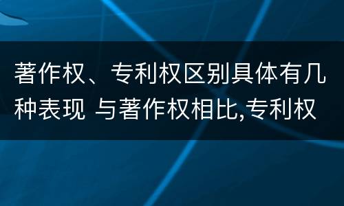 著作权、专利权区别具体有几种表现 与著作权相比,专利权有哪些特征