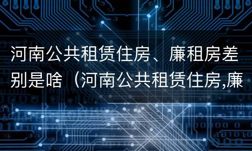 河南公共租赁住房、廉租房差别是啥（河南公共租赁住房,廉租房差别是啥）