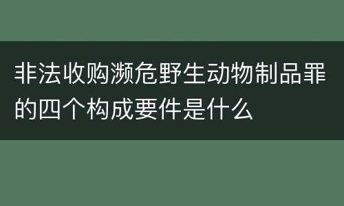 非法收购濒危野生动物制品罪的四个构成要件是什么