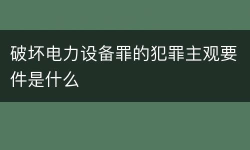 破坏电力设备罪的犯罪主观要件是什么