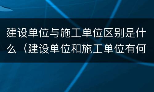 建设单位与施工单位区别是什么（建设单位和施工单位有何区别）