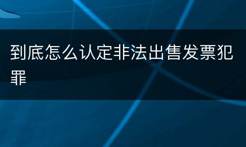 到底怎么认定非法出售发票犯罪