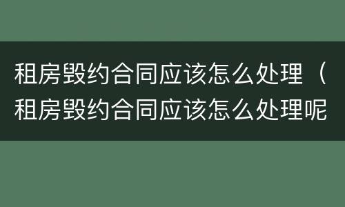 租房毁约合同应该怎么处理（租房毁约合同应该怎么处理呢）