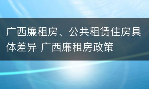 广西廉租房、公共租赁住房具体差异 广西廉租房政策