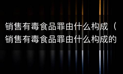 销售有毒食品罪由什么构成（销售有毒食品罪由什么构成的）