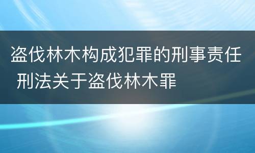 盗伐林木构成犯罪的刑事责任 刑法关于盗伐林木罪