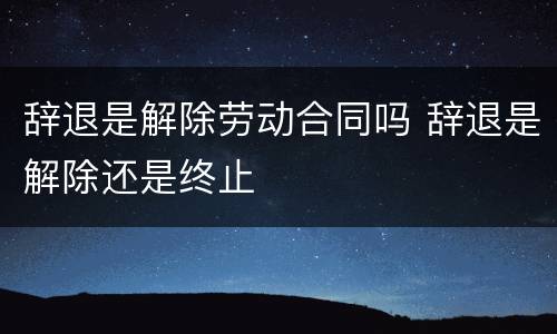 辞退是解除劳动合同吗 辞退是解除还是终止