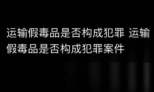 运输假毒品是否构成犯罪 运输假毒品是否构成犯罪案件