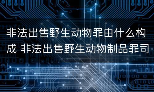 非法出售野生动物罪由什么构成 非法出售野生动物制品罪司法解释