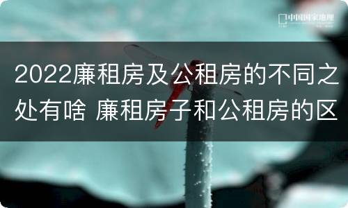 2022廉租房及公租房的不同之处有啥 廉租房子和公租房的区别