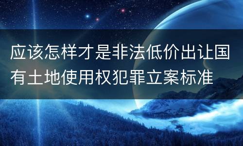 应该怎样才是非法低价出让国有土地使用权犯罪立案标准