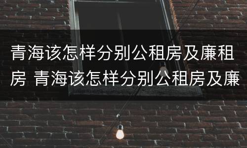 青海该怎样分别公租房及廉租房 青海该怎样分别公租房及廉租房呢