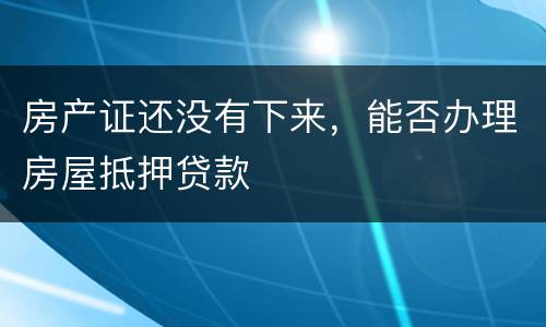 房产证还没有下来，能否办理房屋抵押贷款