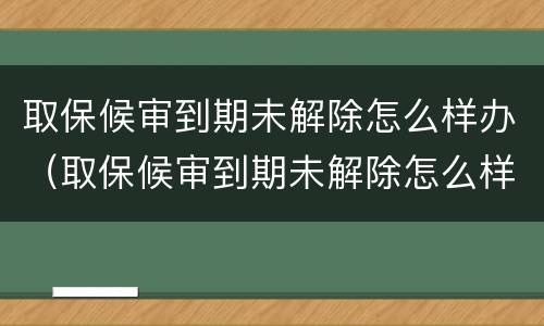 取保候审到期未解除怎么样办（取保候审到期未解除怎么样办理）