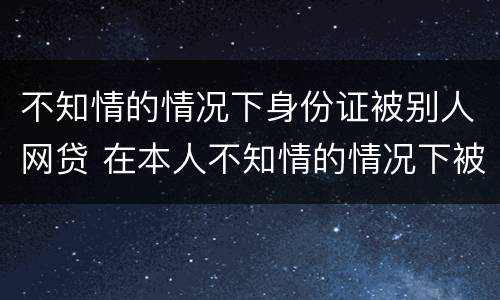 不知情的情况下身份证被别人网贷 在本人不知情的情况下被网贷