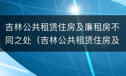 吉林公共租赁住房及廉租房不同之处（吉林公共租赁住房及廉租房不同之处在哪）