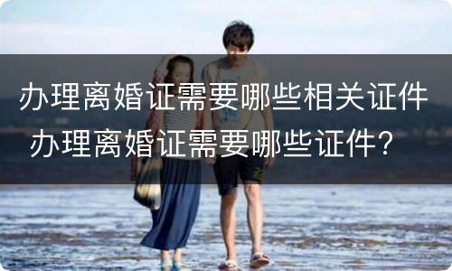 办理离婚证需要哪些相关证件 办理离婚证需要哪些证件?