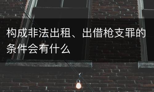 构成非法出租、出借枪支罪的条件会有什么