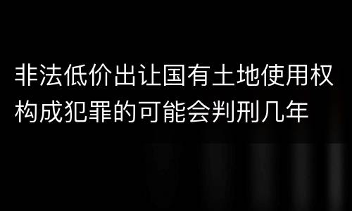 非法低价出让国有土地使用权构成犯罪的可能会判刑几年