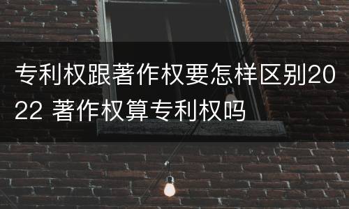 专利权跟著作权要怎样区别2022 著作权算专利权吗