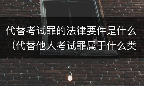 代替考试罪的法律要件是什么（代替他人考试罪属于什么类犯罪）