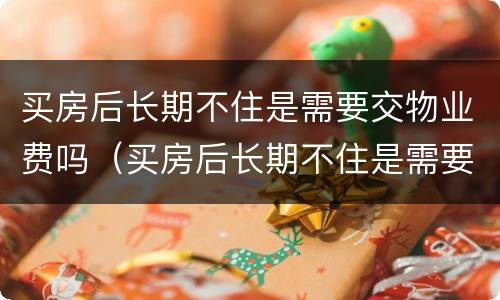 买房后长期不住是需要交物业费吗（买房后长期不住是需要交物业费吗多少钱）