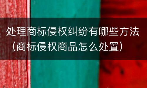 处理商标侵权纠纷有哪些方法（商标侵权商品怎么处置）