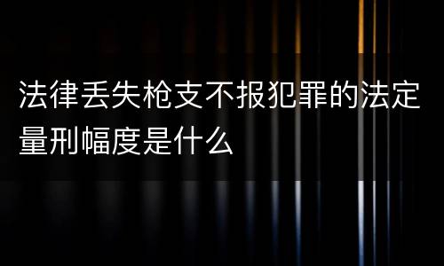 法律丢失枪支不报犯罪的法定量刑幅度是什么