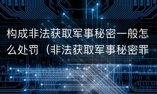 构成非法获取军事秘密一般怎么处罚（非法获取军事秘密罪的犯罪主体是）