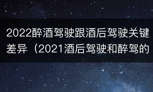 2022醉酒驾驶跟酒后驾驶关键差异（2021酒后驾驶和醉驾的区别）