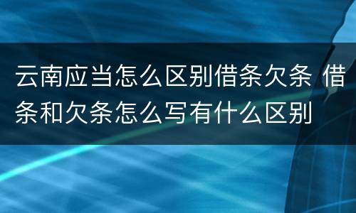 云南应当怎么区别借条欠条 借条和欠条怎么写有什么区别