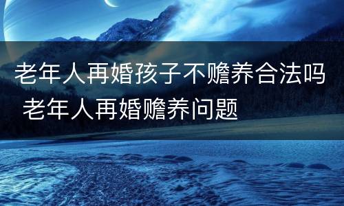 老年人再婚孩子不赡养合法吗 老年人再婚赡养问题