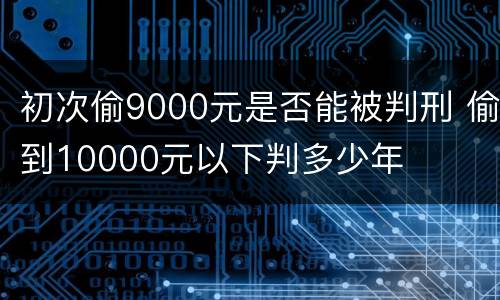 初次偷9000元是否能被判刑 偷到10000元以下判多少年