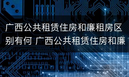 广西公共租赁住房和廉租房区别有何 广西公共租赁住房和廉租房区别有何联系