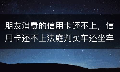 朋友消费的信用卡还不上，信用卡还不上法庭判买车还坐牢吗