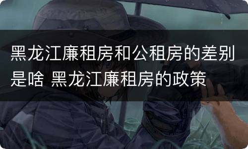 黑龙江廉租房和公租房的差别是啥 黑龙江廉租房的政策