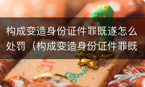 构成变造身份证件罪既遂怎么处罚（构成变造身份证件罪既遂怎么处罚）