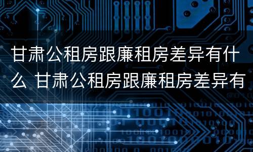 甘肃公租房跟廉租房差异有什么 甘肃公租房跟廉租房差异有什么区别