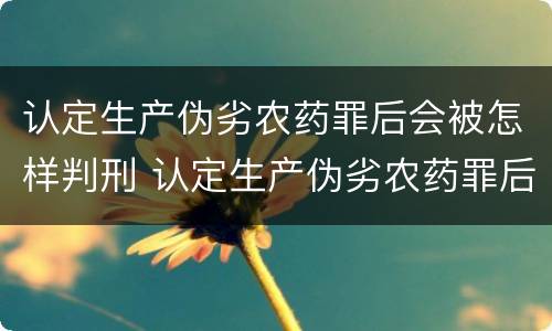 认定生产伪劣农药罪后会被怎样判刑 认定生产伪劣农药罪后会被怎样判刑呢