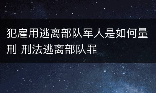 犯雇用逃离部队军人是如何量刑 刑法逃离部队罪