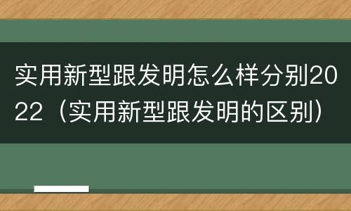 实用新型跟发明怎么样分别2022（实用新型跟发明的区别）