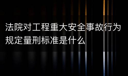 法院对工程重大安全事故行为规定量刑标准是什么