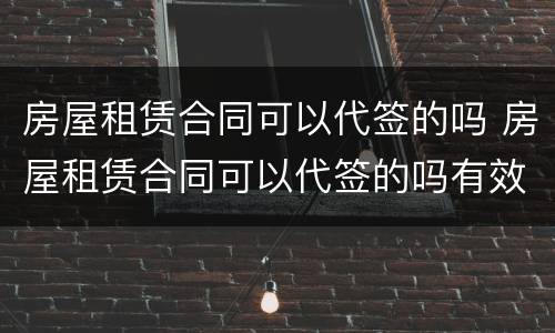 房屋租赁合同可以代签的吗 房屋租赁合同可以代签的吗有效吗