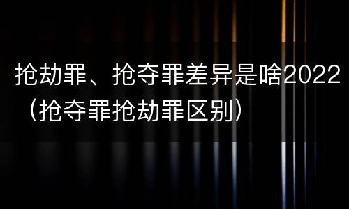 抢劫罪、抢夺罪差异是啥2022（抢夺罪抢劫罪区别）