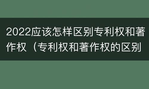 2022应该怎样区别专利权和著作权（专利权和著作权的区别）