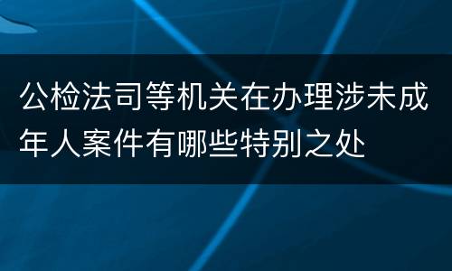 公检法司等机关在办理涉未成年人案件有哪些特别之处