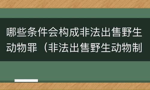 哪些条件会构成非法出售野生动物罪（非法出售野生动物制品罪数额标准）