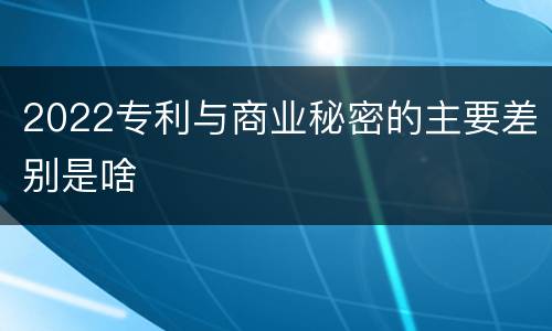 2022专利与商业秘密的主要差别是啥