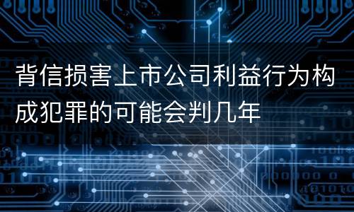 背信损害上市公司利益行为构成犯罪的可能会判几年