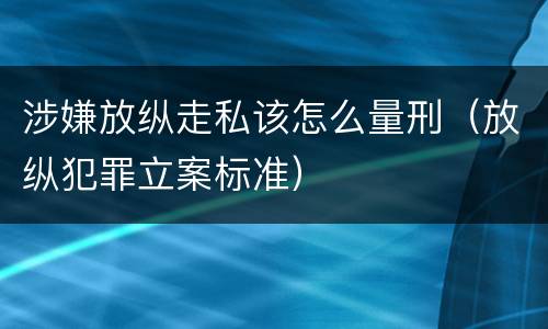 涉嫌放纵走私该怎么量刑（放纵犯罪立案标准）